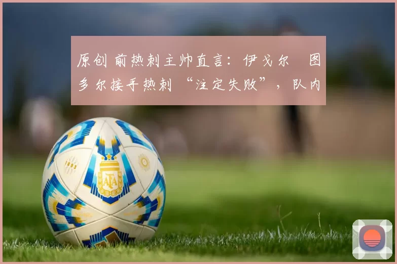 原创 前热刺主帅直言:伊戈尔・图多尔接手热刺 “注定失败”,队内氛围 “ toxic 至极”