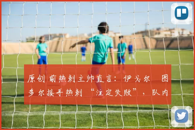 原创 前热刺主帅直言：伊戈尔・图多尔接手热刺 “注定失败”，队内氛围 “ toxic 至极”