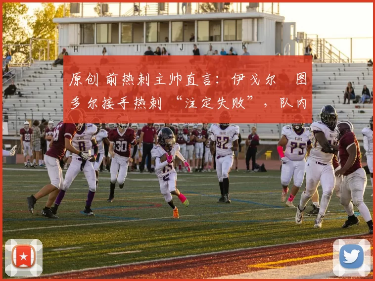 原创 前热刺主帅直言:伊戈尔・图多尔接手热刺 “注定失败”,队内氛围 “ toxic 至极”