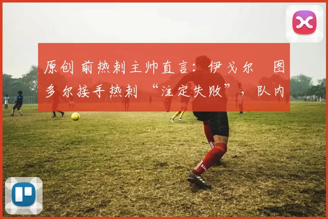 原创 前热刺主帅直言:伊戈尔・图多尔接手热刺 “注定失败”,队内氛围 “ toxic 至极”