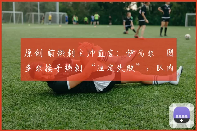 原创 前热刺主帅直言:伊戈尔・图多尔接手热刺 “注定失败”,队内氛围 “ toxic 至极”