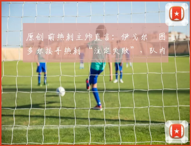 原创 前热刺主帅直言:伊戈尔・图多尔接手热刺 “注定失败”,队内氛围 “ toxic 至极”