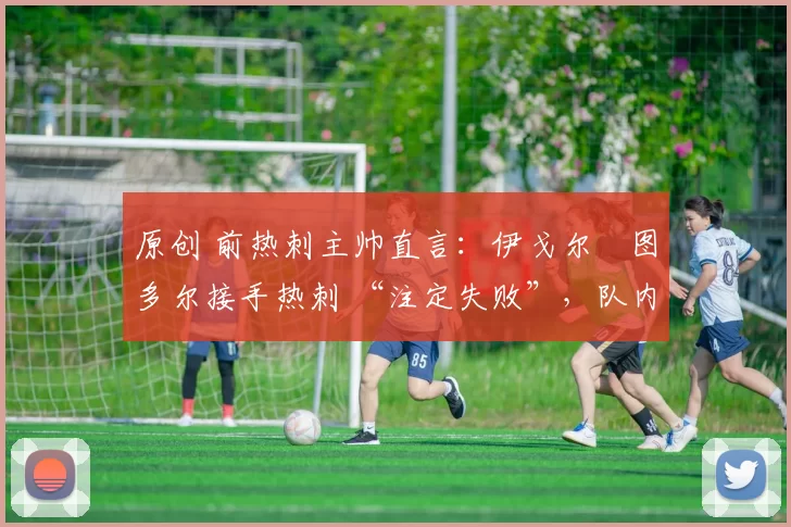 原创 前热刺主帅直言：伊戈尔・图多尔接手热刺 “注定失败”，队内氛围 “ toxic 至极”