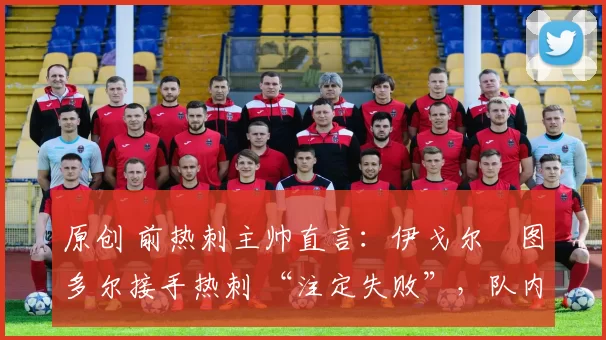 原创 前热刺主帅直言:伊戈尔・图多尔接手热刺 “注定失败”,队内氛围 “ toxic 至极”