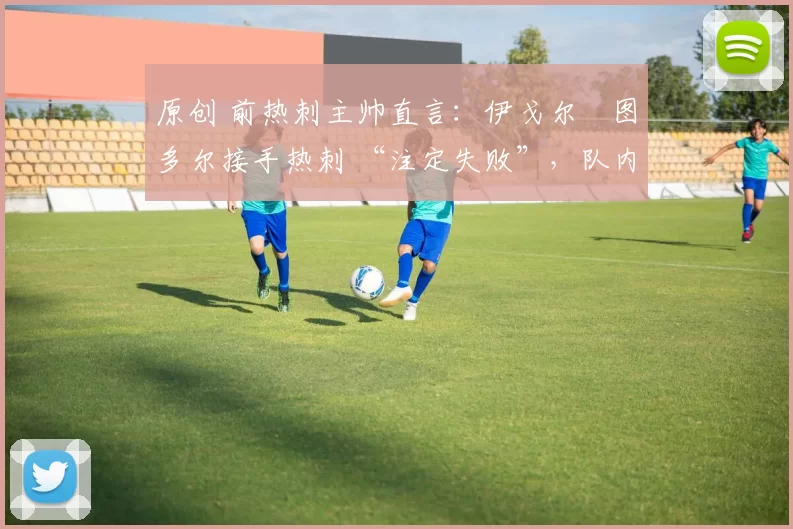 原创 前热刺主帅直言：伊戈尔・图多尔接手热刺 “注定失败”，队内氛围 “ toxic 至极”