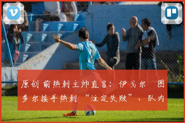 原创 前热刺主帅直言:伊戈尔・图多尔接手热刺 “注定失败”,队内氛围 “ toxic 至极”