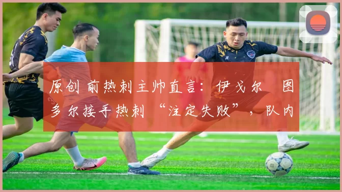 原创 前热刺主帅直言:伊戈尔・图多尔接手热刺 “注定失败”,队内氛围 “ toxic 至极”