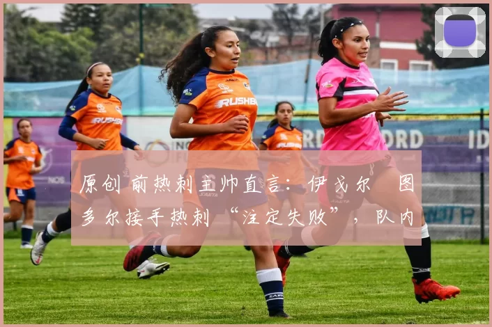 原创 前热刺主帅直言:伊戈尔・图多尔接手热刺 “注定失败”,队内氛围 “ toxic 至极”