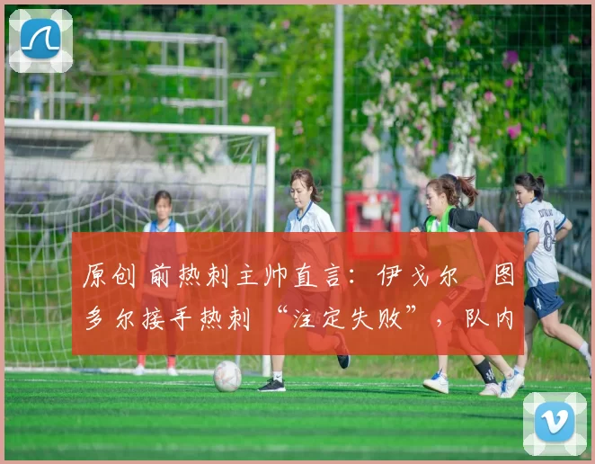 原创 前热刺主帅直言:伊戈尔・图多尔接手热刺 “注定失败”,队内氛围 “ toxic 至极”