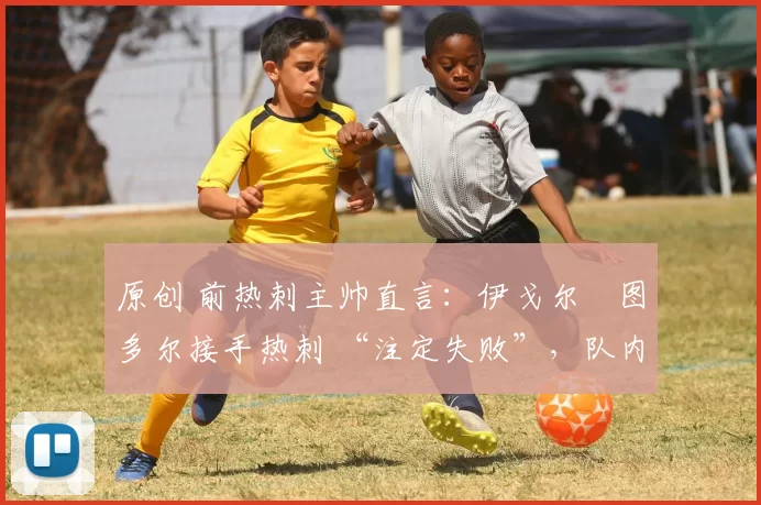 原创 前热刺主帅直言:伊戈尔・图多尔接手热刺 “注定失败”,队内氛围 “ toxic 至极”