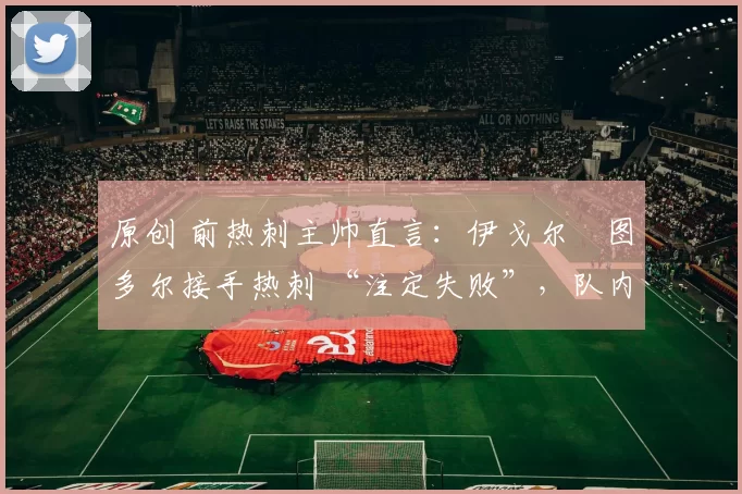 原创 前热刺主帅直言:伊戈尔・图多尔接手热刺 “注定失败”,队内氛围 “ toxic 至极”