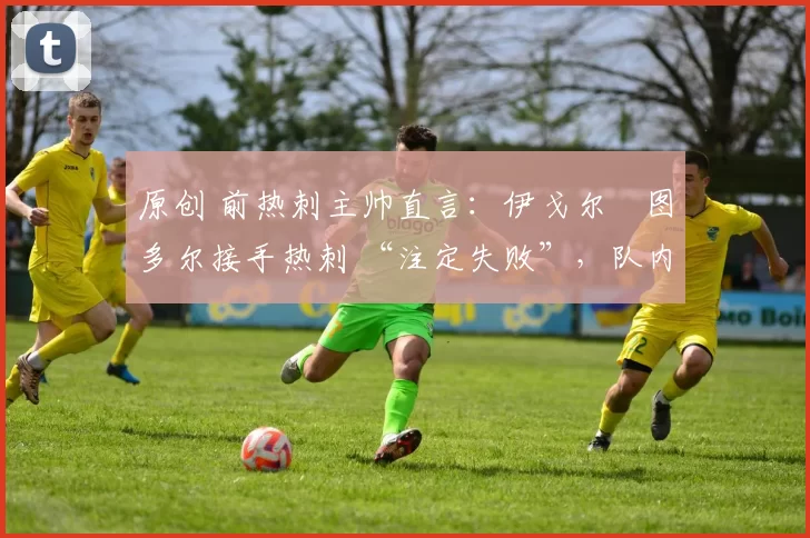 原创 前热刺主帅直言:伊戈尔・图多尔接手热刺 “注定失败”,队内氛围 “ toxic 至极”