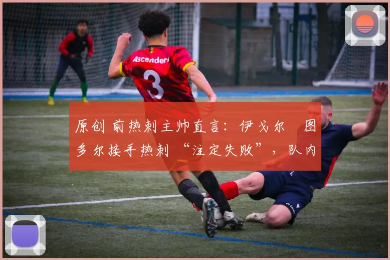 原创 前热刺主帅直言:伊戈尔・图多尔接手热刺 “注定失败”,队内氛围 “ toxic 至极”