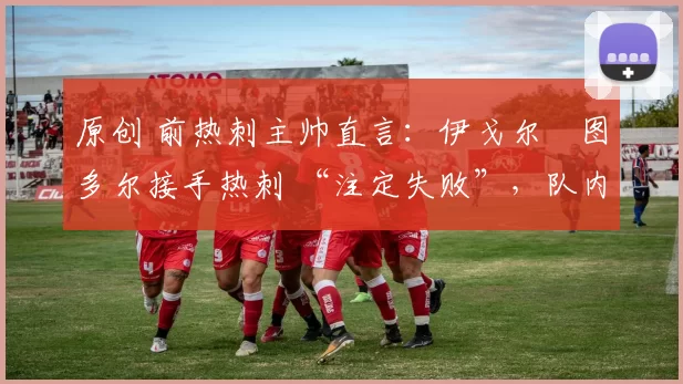 原创 前热刺主帅直言:伊戈尔・图多尔接手热刺 “注定失败”,队内氛围 “ toxic 至极”