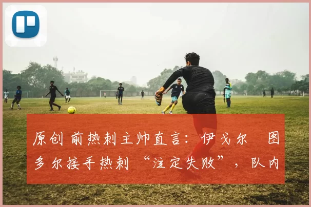 原创 前热刺主帅直言:伊戈尔・图多尔接手热刺 “注定失败”,队内氛围 “ toxic 至极”