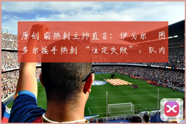 原创 前热刺主帅直言:伊戈尔・图多尔接手热刺 “注定失败”,队内氛围 “ toxic 至极”