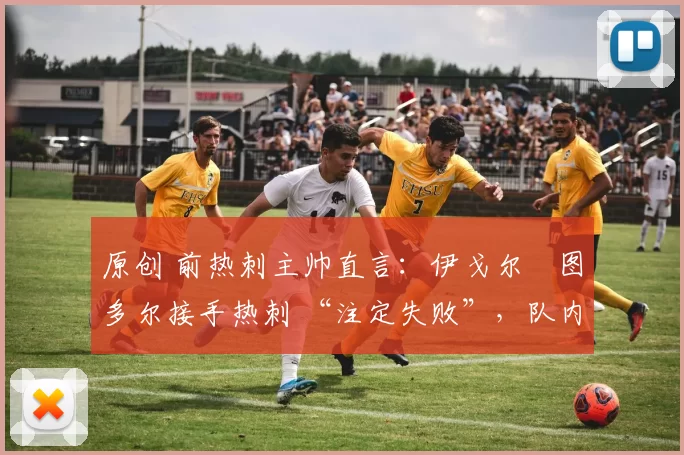 原创 前热刺主帅直言:伊戈尔・图多尔接手热刺 “注定失败”,队内氛围 “ toxic 至极”