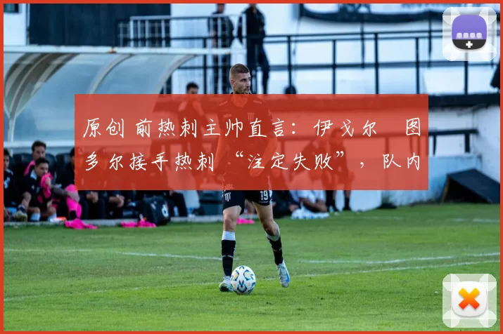 原创 前热刺主帅直言:伊戈尔・图多尔接手热刺 “注定失败”,队内氛围 “ toxic 至极”