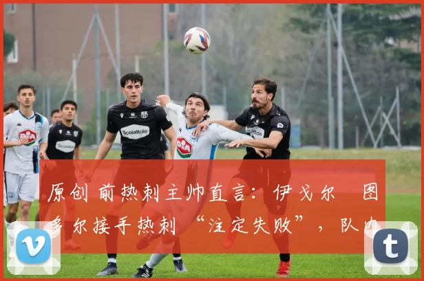 原创 前热刺主帅直言:伊戈尔・图多尔接手热刺 “注定失败”,队内氛围 “ toxic 至极”