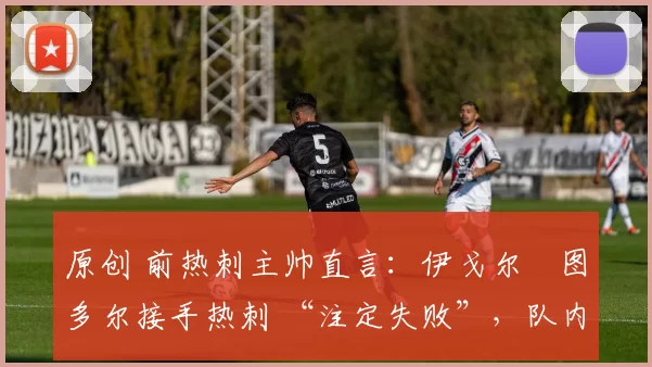 原创 前热刺主帅直言:伊戈尔・图多尔接手热刺 “注定失败”,队内氛围 “ toxic 至极”