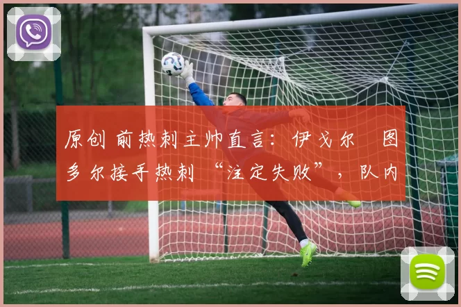 原创 前热刺主帅直言:伊戈尔・图多尔接手热刺 “注定失败”,队内氛围 “ toxic 至极”