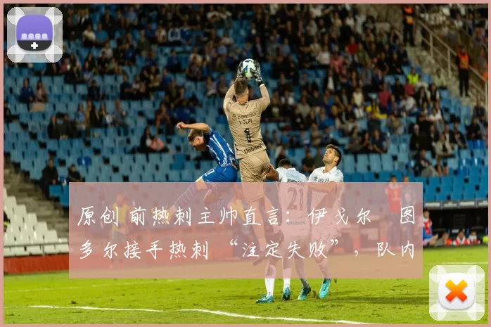 原创 前热刺主帅直言:伊戈尔・图多尔接手热刺 “注定失败”,队内氛围 “ toxic 至极”