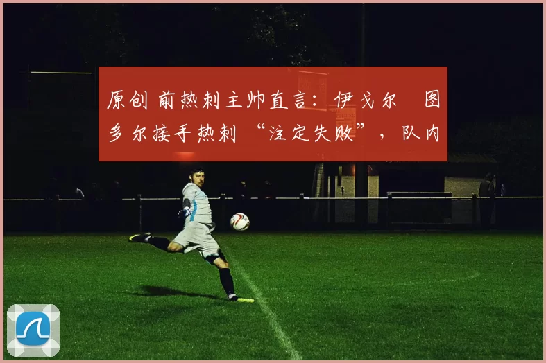 原创 前热刺主帅直言：伊戈尔・图多尔接手热刺 “注定失败”，队内氛围 “ toxic 至极”