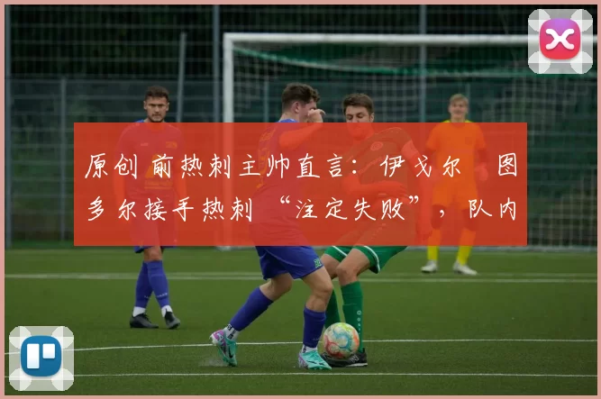 原创 前热刺主帅直言:伊戈尔・图多尔接手热刺 “注定失败”,队内氛围 “ toxic 至极”