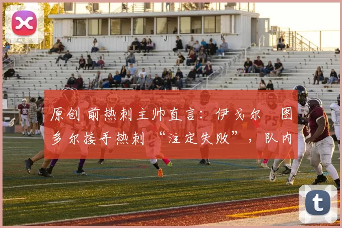 原创 前热刺主帅直言:伊戈尔・图多尔接手热刺 “注定失败”,队内氛围 “ toxic 至极”