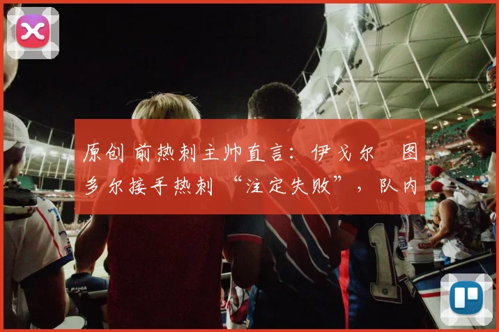 原创 前热刺主帅直言:伊戈尔・图多尔接手热刺 “注定失败”,队内氛围 “ toxic 至极”