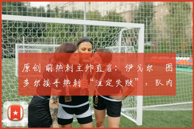 原创 前热刺主帅直言:伊戈尔・图多尔接手热刺 “注定失败”,队内氛围 “ toxic 至极”