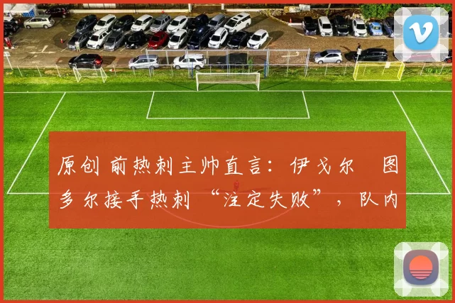 原创 前热刺主帅直言:伊戈尔・图多尔接手热刺 “注定失败”,队内氛围 “ toxic 至极”