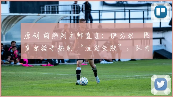 原创 前热刺主帅直言:伊戈尔・图多尔接手热刺 “注定失败”,队内氛围 “ toxic 至极”