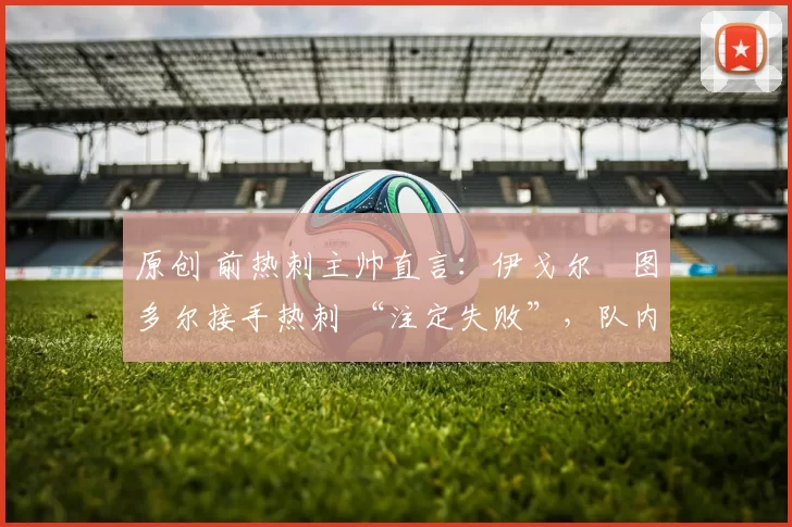 原创 前热刺主帅直言:伊戈尔・图多尔接手热刺 “注定失败”,队内氛围 “ toxic 至极”