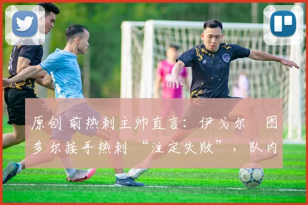 原创 前热刺主帅直言:伊戈尔・图多尔接手热刺 “注定失败”,队内氛围 “ toxic 至极”