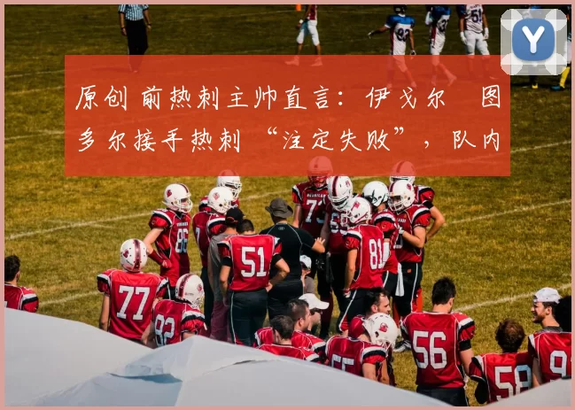 原创 前热刺主帅直言:伊戈尔・图多尔接手热刺 “注定失败”,队内氛围 “ toxic 至极”