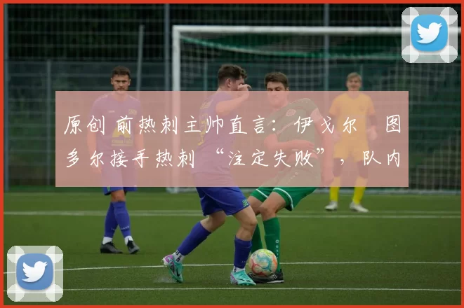 原创 前热刺主帅直言:伊戈尔・图多尔接手热刺 “注定失败”,队内氛围 “ toxic 至极”