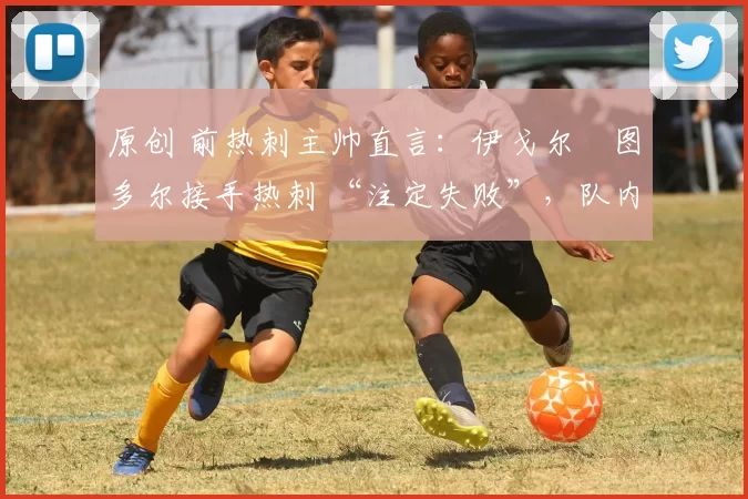 原创 前热刺主帅直言:伊戈尔・图多尔接手热刺 “注定失败”,队内氛围 “ toxic 至极”