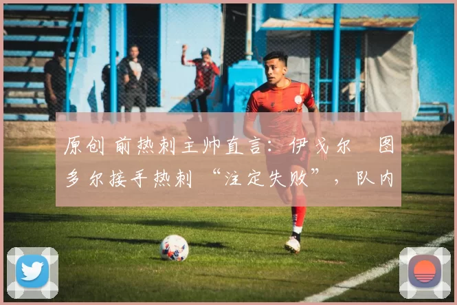 原创 前热刺主帅直言：伊戈尔・图多尔接手热刺 “注定失败”，队内氛围 “ toxic 至极”