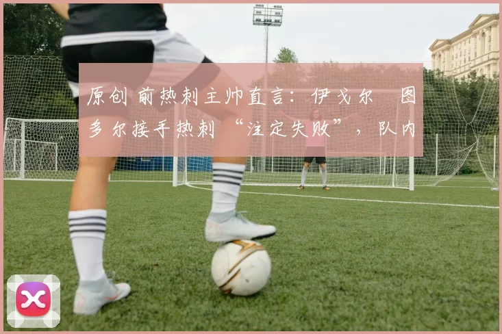 原创 前热刺主帅直言:伊戈尔・图多尔接手热刺 “注定失败”,队内氛围 “ toxic 至极”