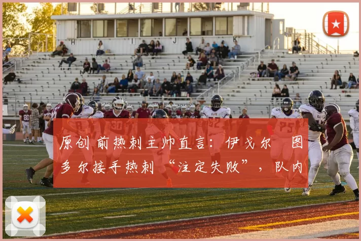 原创 前热刺主帅直言：伊戈尔・图多尔接手热刺 “注定失败”，队内氛围 “ toxic 至极”