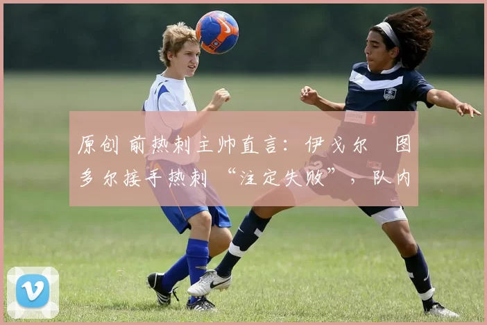 原创 前热刺主帅直言:伊戈尔・图多尔接手热刺 “注定失败”,队内氛围 “ toxic 至极”
