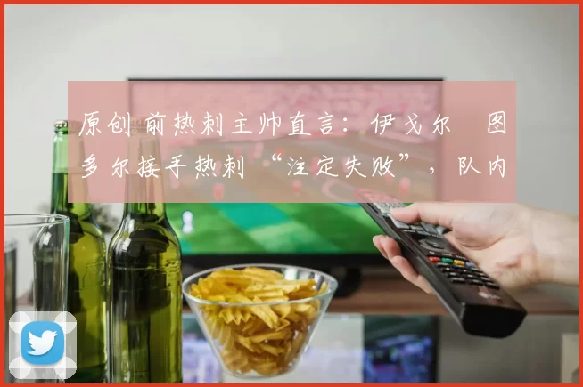 原创 前热刺主帅直言:伊戈尔・图多尔接手热刺 “注定失败”,队内氛围 “ toxic 至极”