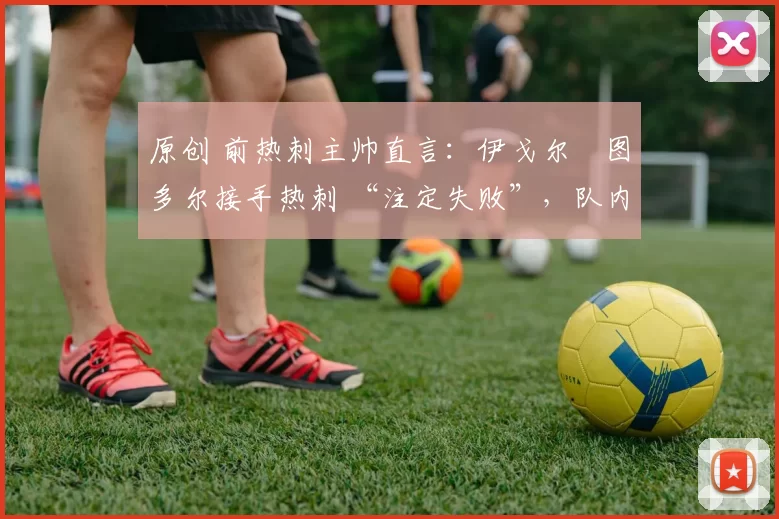 原创 前热刺主帅直言:伊戈尔・图多尔接手热刺 “注定失败”,队内氛围 “ toxic 至极”