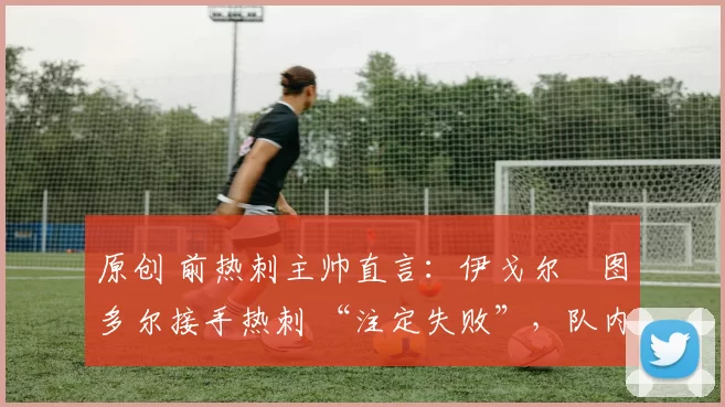 原创 前热刺主帅直言:伊戈尔・图多尔接手热刺 “注定失败”,队内氛围 “ toxic 至极”
