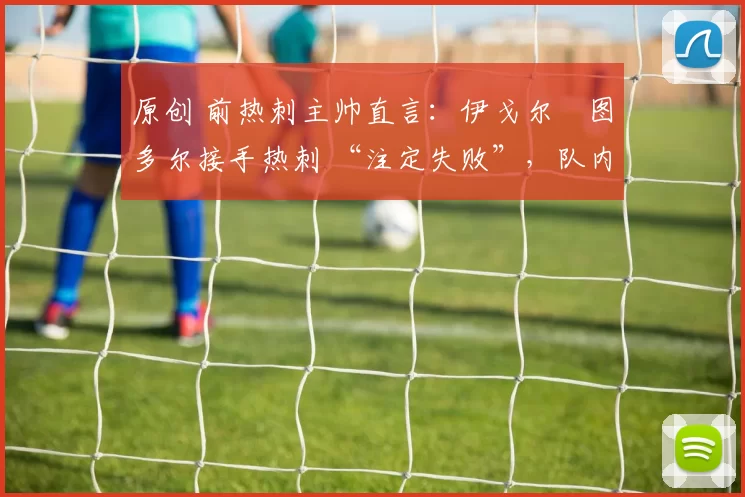 原创 前热刺主帅直言：伊戈尔・图多尔接手热刺 “注定失败”，队内氛围 “ toxic 至极”