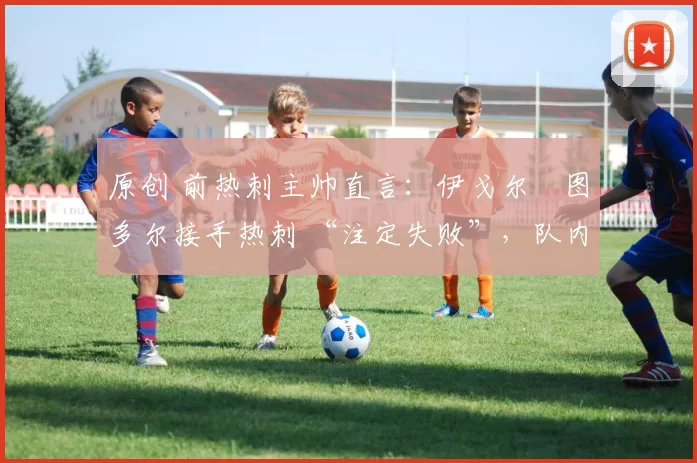 原创 前热刺主帅直言:伊戈尔・图多尔接手热刺 “注定失败”,队内氛围 “ toxic 至极”