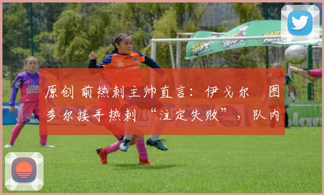 原创 前热刺主帅直言:伊戈尔・图多尔接手热刺 “注定失败”,队内氛围 “ toxic 至极”