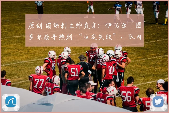 原创 前热刺主帅直言:伊戈尔・图多尔接手热刺 “注定失败”,队内氛围 “ toxic 至极”