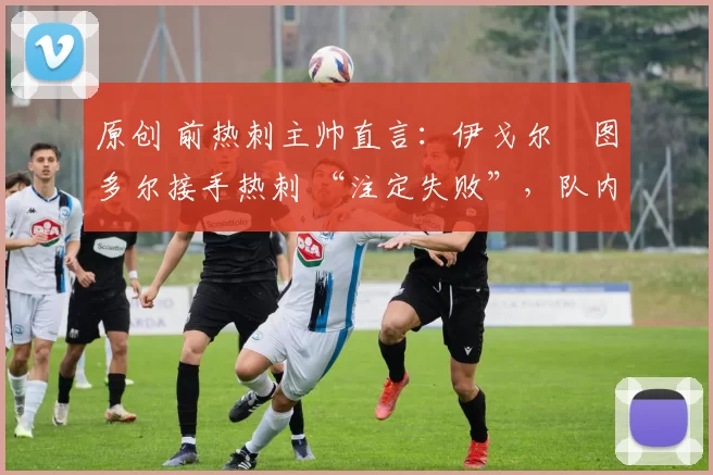 原创 前热刺主帅直言:伊戈尔・图多尔接手热刺 “注定失败”,队内氛围 “ toxic 至极”